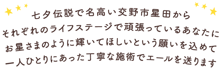 七夕伝説で名高い交野市星田から、それぞれのライフステージで頑張っているあなたにお星さまのように輝いてほしいという願いを込めて一人ひとりにあった丁寧な施術でエールを送ります